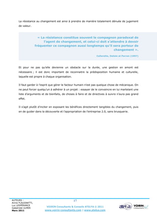 La résistance au changement est ainsi à prendre de manière totalement dénuée de jugement
     de valeur.



                      « La résistance constitue souvent le compagnon paradoxal de
                          l’agent de changement, et celui-ci doit s’attendre à devoir
                    fréquenter ce compagnon aussi longtemps qu’il sera porteur de
                                                                      changement ».

                                                                   Collerette, Delisle et Perron (1997)




     Et pour ne pas qu’elle devienne un obstacle sur la durée, une gestion en amont est
     nécessaire ; il est donc important de reconnaitre la prédisposition humaine et culturelle,
     laquelle est propre à chaque organisation.


     Il faut garder à l’esprit que gérer le facteur humain n’est pas quelque chose de mécanique. On
     ne peut forcer quelqu’un à adhérer à un projet : essayer de le convaincre en lui martelant une
     liste d’arguments et de bienfaits, de choses à faire et de directives à suivre n’aura pas grand
     effet.


     Il s’agit plutôt d’inciter en exposant les bénéfices directement tangibles du changement, puis
     en de guider dans la découverte et l’appropriation de l’entreprise 2.0, sans brusquerie.




AUTEURS :                                         17
Annie FLAUGNATTI,
Luc LESPÉRANCE
Galadriele ULMER
                           VOIRIN Consultants & Conseils ATELYA © 2011
Mars 2011                 www.voirin-consultants.com | www.atelya.com
 