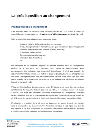 La prédisposition au changement


     Prédisposition au changement
     Il est essentiel, avant de mettre en place un projet d’entreprise 2.0, d’évaluer le niveau de
     maturité humain et organisationnel : il faut savoir d’où l’on part pour savoir où l’on va !


     Cette prédisposition peut s’évaluer selon plusieurs critères :


             -   Niveau de maturité de l’entreprise et de ses membres ;
             -   Niveau de déploiement de l’entreprise 2.0 : quel pourcentage des employés sont
                 concernés ? Qui est concerné (interne, externe, les deux) ?
             -   Organisation de l’entreprise ;
             -   Communication dans l’entreprise ;
             -   Implication de la hiérarchie ;
             -   Etc.


     Une entreprise et ses membres réagiront de manière différente face aux changements
     générés     par    le   2.0   selon   leurs   habitudes,   leurs   modes   de   fonctionnement,   leurs
     connaissances, leur utilisation des (nouvelles) technologies. Il n’est pas possible de
     copier/coller la méthode utilisée pour mettre en place un projet 2.0 dans une entreprise vers
     une autre. Une organisation ne sera jamais exactement similaire à une autre, c’est pour cette
     raison qu’avant de se lancer dans un projet 2.0 il est nécessaire de déterminer sur quelles
     bases le projet va être bâti.


     S’il est en effet plus facile d’implémenter un projet 2.0 dans une entreprise dont les membres
     sont familiers des nouvelles technologies avec les « blogs », « réseaux sociaux » et autres
     « wikis », ceci n’est pas forcément synonyme d’acceptation du changement ! D’autres
     facteurs jouent en effet sur la prédisposition au changement, comme le fait qu’une entreprise
     ait déjà connu des transformations, la façon dont elles ont été mises en place et acceptées.


     L’implication et la position de la hiérarchie est également un facteur à prendre en compte
     dans la prédisposition au changement. Une hiérarchie archaïque et trop rigide aura plus de
     mal à passer le cap d’un changement 2.0, qui amène une évolution dans le sens où les zones
     d’influence ne sont plus focalisées uniquement autour du manager.




AUTEURS :                                              18
Annie FLAUGNATTI,
Luc LESPÉRANCE
Galadriele ULMER
                               VOIRIN Consultants & Conseils ATELYA © 2011
Mars 2011                     www.voirin-consultants.com | www.atelya.com
 