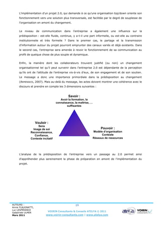 L’implémentation d’un projet 2.0, qui demande à ce qu’une organisation top/down oriente son
     fonctionnement vers une solution plus transversale, est facilitée par le degré de souplesse de
     l’organisation en amont du changement.


     Le   niveau    de   communication    dans   l’entreprise   a    également   une   influence   sur   la
     prédisposition : est-elle fluide, continue, y a-t-il une part informelle, ou est-elle au contraire
     institutionnelle et très formelle ? Dans le premier cas, le partage et la transmission
     d’information autour du projet pourront emprunter des canaux variés et déjà existants. Dans
     le second cas, l’entreprise sera amenée à revoir le fonctionnement de sa communication au
     profit de quelque chose de plus souple et dynamique.


     Enfin, la manière dont les collaborateurs trouvent justifié (ou non) un changement
     organisationnel tel qu’il peut survenir dans l’entreprise 2.0 est dépendante de la perception
     qu’ils ont de l’attitude de l’entreprise vis-à-vis d’eux, de son engagement et de son soutien.
     Le message a donc une importance primordiale dans la prédisposition au changement
     (ARMENAKIS, 2007). Mais au-delà du message, les actes doivent montrer une cohérence avec le
     discours et prendre en compte les 3 dimensions suivantes :


                                             Savoir :
                                       Avoir la formation, la
                                    connaissance, la maîtrise, …
                                            suffisantes




                    Vouloir :
                    Sens
                 Image de soi                                            Pouvoir :
               Reconnaissance,                                      Modèle d’organisation
                  Confiance,                                              Contexte
               Contexte incitatif                                   Réseaux de ressources




     L’analyse de la prédisposition de l’entreprise vers un passage au 2.0 permet ainsi
     d’appréhender plus sereinement la phase de préparation en amont de l’implémentation du
     projet.




AUTEURS :                                         19
Annie FLAUGNATTI,
Luc LESPÉRANCE
Galadriele ULMER
                             VOIRIN Consultants & Conseils ATELYA © 2011
Mars 2011                  www.voirin-consultants.com | www.atelya.com
 