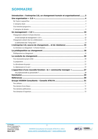 SOMMAIRE
     Introduction : l’entreprise 2.0, un changement humain et organisationnel ........ 3
     Une organisation « 2.0 » .................................................................................... 4
        De Taylor à aujourd’hui… .................................................................................................................................. 4
        L’entreprise duale ............................................................................................................................................... 5
        Une transition progressive................................................................................................................................... 7
        L’entreprise de demain ........................................................................................................................................ 8
     Un management « 2.0 » ................................................................................... 10
        Changement culturel à la haute direction .......................................................................................................... 10
          Un bel exemple de management « 2.0 »....................................................................................................... 12
        Changement culturel chez les collaborateurs .................................................................................................... 12
         Le phénomène des “rising stars” ................................................................................................................... 13
     L’entreprise 2.0, source de changement… et de résistance .............................. 15
        La résistance au changement : le facteur humain .............................................................................................. 15
     La prédisposition au changement ..................................................................... 18
        Prédisposition au changement ........................................................................................................................... 18
     La conduite du changement .............................................................................. 20
        Une structuration projet solide : ........................................................................................................................ 20
        La préparation ................................................................................................................................................... 21
        Le déroulement du projet : ................................................................................................................................ 23
        Le déploiement et le suivi : ............................................................................................................................... 25
     L’apparition d’une nouvelle fonction : le « community manager » ................... 27
        Vie professionnelle ou personnelle ? ............................................................................................................. 28
     Conclusion ........................................................................................................ 29
     Références ....................................................................................................... 30
     Groupe VOIRIN Consultants - Conseils ATELYA ................................................ 31
        Nos cabinets ...................................................................................................................................................... 31
        Nos derniers livres blancs ................................................................................................................................. 31
        Nos dernières publications ................................................................................................................................ 32
        Nos domaines d’expertises ................................................................................................................................ 33




AUTEURS :                                                                          2
Annie FLAUGNATTI,
Luc LESPÉRANCE
Galadriele ULMER
                                            VOIRIN Consultants & Conseils ATELYA © 2011
Mars 2011                                www.voirin-consultants.com | www.atelya.com
 