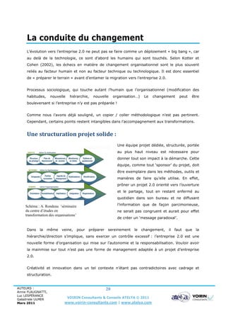 La conduite du changement
     L’évolution vers l’entreprise 2.0 ne peut pas se faire comme un déploiement « big bang », car
     au delà de la technologie, ce sont d’abord les humains qui sont touchés. Selon Kotter et
     Cohen (2002), les échecs en matière de changement organisationnel sont le plus souvent
     reliés au facteur humain et non au facteur technique ou technologique. Il est donc essentiel
     de « préparer le terrain » avant d’entamer la migration vers l’entreprise 2.0.


     Processus sociologique, qui touche autant l’humain que l’organisationnel (modification des
     habitudes,     nouvelle    hiérarchie,      nouvelle      organisation…)    Le   changement     peut   être
     bouleversant si l’entreprise n’y est pas préparée !


     Comme nous l’avons déjà souligné, un copier / coller méthodologique n’est pas pertinent.
     Cependant, certains points restent intangibles dans l’accompagnement aux transformations.


     Une structuration projet solide :
                                                                 Une équipe projet dédiée, structurée, portée
                                                                 au plus haut niveau est nécessaire pour
                                                                 donner tout son impact à la démarche. Cette
                                                                 équipe, comme tout ‘sponsor’ du projet, doit
                                                                 être exemplaire dans les méthodes, outils et
                                                                 manières de faire qu’elle utilise. En effet,
                                                                 prôner un projet 2.0 orienté vers l’ouverture
                                                                 et le partage, tout en restant enfermé au
                                                                 quotidien dans son bureau et ne diffusant

    Schéma : A. Rondeau ‘séminaire                               l’information que de façon parcimonieuse,
    du centre d’études en                                        ne serait pas congruent et aurait pour effet
    transformation des organisations’
                                                                 de créer un ‘message paradoxal’.


     Dans    la   même     veine,       pour   préparer   sereinement     le    changement,   il   faut   que   la
     hiérarchie/direction s’implique, sans exercer un contrôle excessif : l’entreprise 2.0 est une
     nouvelle forme d’organisation qui mise sur l’autonomie et la responsabilisation. Vouloir avoir
     la mainmise sur tout n’est pas une forme de management adaptée à un projet d’entreprise
     2.0.


     Créativité et innovation dans un tel contexte n’étant pas contradictoires avec cadrage et
     structuration.


AUTEURS :                                                 20
Annie FLAUGNATTI,
Luc LESPÉRANCE
Galadriele ULMER
                               VOIRIN Consultants & Conseils ATELYA © 2011
Mars 2011                    www.voirin-consultants.com | www.atelya.com
 