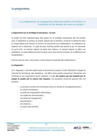 La préparation



             « La préparation au changement doit permettre de faciliter la
                               transition et de donner du sens au projet »



     L’alignement sur la stratégie d’entreprise : le sens


     Le projet 2.0 doit nécessairement être aligné sur la stratégie d’entreprise afin de prendre
     sens. Il appartient au porteur du projet, appuyé par la direction, d’inscrire la démarche dans
     un projet global et de donner un horizon de long terme aux collaborateurs. La métaphore du
     chantier est ici éclairante : il s’agit de deux hommes portant des pierres à qui l’on demande
     ce qu’ils font. Le premier répond ‘je porte des cailloux’, le second répond ‘je bâtis une
     cathédrale’. La seule différence entre les deux est le sens donné à l’action. Et la différence est
     fondamentale !


     C’est ce sens qui sera, entre autres, communiqué à l’ensemble des collaborateurs.


     Le diagnostic :


     Un « diagnostic » doit être établi avant le lancement du projet 2.0 afin d’identifier le degré de
     maturité de l’entreprise, des utilisateurs ; de définir dans quelles proportions l’entreprise, ses
     membres et son organisation seront impactés. Il s’agit de repérer qui est impacté par le
     projet et quelle est la nature des impacts. Les domaines concernés peuvent être les
     suivants :


             -    La structure humaine de l’entreprise (prise en compte du transgénérationnel) ;
             -    La culture d’entreprise ;
             -    Le poids de l’organisation hiérarchique ;
             -    Les modes de communication ;
             -    Les styles de management ;
             -    Les processus ;
             -    Les missions ;
             -    La nature des activités ;
             -    …




AUTEURS :                                          21
Annie FLAUGNATTI,
Luc LESPÉRANCE
Galadriele ULMER
                             VOIRIN Consultants & Conseils ATELYA © 2011
Mars 2011                   www.voirin-consultants.com | www.atelya.com
 