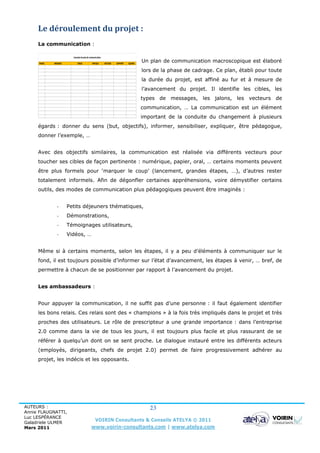 Le déroulement du projet :
     La communication :

                         Exemple de plan de communication

     PHASE   MESSAGE         CIBLES           PAR QUI       VECTEUR   SUPPORT   QUAND
                                                                                        Un plan de communication macroscopique est élaboré
                                                                                        lors de la phase de cadrage. Ce plan, établi pour toute
                                                                                        la durée du projet, est affiné au fur et à mesure de
                                                                                        l’avancement du projet. Il identifie les cibles, les
                                                                                        types de messages, les jalons, les vecteurs de
                                                                                        communication, … La communication est un élément
                                                                                        important de la conduite du changement à plusieurs
     égards : donner du sens (but, objectifs), informer, sensibiliser, expliquer, être pédagogue,
     donner l’exemple, …


     Avec des objectifs similaires, la communication est réalisée via différents vecteurs pour
     toucher ses cibles de façon pertinente : numérique, papier, oral, … certains moments peuvent
     être plus formels pour ‘marquer le coup’ (lancement, grandes étapes, …), d’autres rester
     totalement informels. Afin de dégonfler certaines appréhensions, voire démystifier certains
     outils, des modes de communication plus pédagogiques peuvent être imaginés :


               -       Petits déjeuners thématiques,
               -       Démonstrations,
               -       Témoignages utilisateurs,
               -       Vidéos, …


     Même si à certains moments, selon les étapes, il y a peu d’éléments à communiquer sur le
     fond, il est toujours possible d’informer sur l’état d’avancement, les étapes à venir, … bref, de
     permettre à chacun de se positionner par rapport à l’avancement du projet.


     Les ambassadeurs :


     Pour appuyer la communication, il ne suffit pas d’une personne : il faut également identifier
     les bons relais. Ces relais sont des « champions » à la fois très impliqués dans le projet et très
     proches des utilisateurs. Le rôle de prescripteur a une grande importance : dans l’entreprise
     2.0 comme dans la vie de tous les jours, il est toujours plus facile et plus rassurant de se
     référer à quelqu’un dont on se sent proche. Le dialogue instauré entre les différents acteurs
     (employés, dirigeants, chefs de projet 2.0) permet de faire progressivement adhérer au
     projet, les indécis et les opposants.




AUTEURS :                                                                                  23
Annie FLAUGNATTI,
Luc LESPÉRANCE
Galadriele ULMER
                                                  VOIRIN Consultants & Conseils ATELYA © 2011
Mars 2011                                    www.voirin-consultants.com | www.atelya.com
 