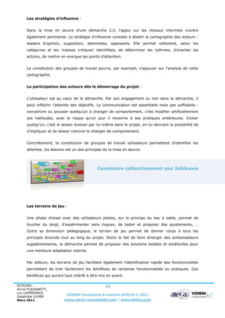 Les stratégies d’influence :


     Dans la mise en œuvre d’une démarche 2.0, l’appui sur les réseaux informels s’avère
     également pertinente. La stratégie d’influence consiste à établir la cartographie des acteurs :
     leaders d’opinion, supporters, attentistes, opposants. Elle permet utilement, selon les
     catégories et les ‘masses critiques’ identifiées, de déterminer les rythmes, d’orienter les
     actions, de mettre en exergue les points d’attention.


     La constitution des groupes de travail pourra, par exemple, s’appuyer sur l’analyse de cette
     cartographie.


     La participation des acteurs dès le démarrage du projet :


     L’utilisateur est au cœur de la démarche. Par son engagement ou non dans la démarche, il
     peut infléchir l’atteinte des objectifs. La communication est essentielle mais pas suffisante :
     convaincre ou pousser quelqu’un à changer de comportement, c’est modifier artificiellement
     ses habitudes, avec le risque qu’un jour il revienne à ses pratiques antérieures. Inciter
     quelqu’un, c’est le laisser évoluer par lui-même dans le projet, en lui donnant la possibilité de
     s’impliquer et de laisser s’ancrer le changer de comportement.


     Concrètement, la constitution de groupes de travail utilisateurs permettant d’identifier les
     attentes, les besoins est un des principes de la mise en œuvre.




                                             Construire collectivement son Ishikawa




     Les terrains de jeu :


     Une phase d’essai avec des utilisateurs pilotes, sur le principe du bac à sable, permet de
     toucher du doigt, d’expérimenter sans risques, de tester et proposer des ajustements, …
     Outre sa dimension pédagogique, le terrain de jeu permet de donner corps à tous les
     principes énoncés tout au long du projet. Outre le fait de faire émerger des ambassadeurs
     supplémentaires, la démarche permet de proposer des solutions testées et améliorées pour
     une meilleure adaptation interne.


     Par ailleurs, les terrains de jeu facilitent également l’identification rapide des fonctionnalités
     permettant de tirer facilement les bénéfices de certaines fonctionnalités ou pratiques. Ces
     bénéfices qui auront tout intérêt à être mis en avant.

AUTEURS :                                        24
Annie FLAUGNATTI,
Luc LESPÉRANCE
Galadriele ULMER
                           VOIRIN Consultants & Conseils ATELYA © 2011
Mars 2011                 www.voirin-consultants.com | www.atelya.com
 