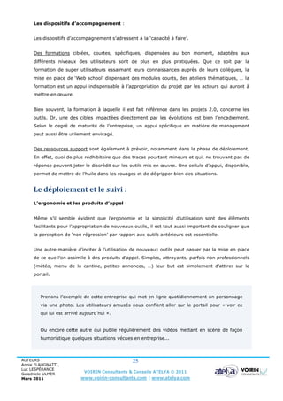 Les dispositifs d’accompagnement :


     Les dispositifs d’accompagnement s’adressent à la ‘capacité à faire’.


     Des formations ciblées, courtes, spécifiques, dispensées au bon moment, adaptées aux
     différents niveaux des utilisateurs sont de plus en plus pratiquées. Que ce soit par la
     formation de super utilisateurs essaimant leurs connaissances auprès de leurs collègues, la
     mise en place de ‘Web school’ dispensant des modules courts, des ateliers thématiques, … la
     formation est un appui indispensable à l’appropriation du projet par les acteurs qui auront à
     mettre en œuvre.


     Bien souvent, la formation à laquelle il est fait référence dans les projets 2.0, concerne les
     outils. Or, une des cibles impactées directement par les évolutions est bien l’encadrement.
     Selon le degré de maturité de l’entreprise, un appui spécifique en matière de management
     peut aussi être utilement envisagé.


     Des ressources support sont également à prévoir, notamment dans la phase de déploiement.
     En effet, quoi de plus rédhibitoire que des tracas pourtant mineurs et qui, ne trouvant pas de
     réponse peuvent jeter le discrédit sur les outils mis en œuvre. Une cellule d’appui, disponible,
     permet de mettre de l’huile dans les rouages et de dégripper bien des situations.


     Le déploiement et le suivi :
     L’ergonomie et les produits d’appel :


     Même s’il semble évident que l’ergonomie et la simplicité d’utilisation sont des éléments
     facilitants pour l’appropriation de nouveaux outils, il est tout aussi important de souligner que
     la perception de ‘non régression’ par rapport aux outils antérieurs est essentielle.


     Une autre manière d’inciter à l’utilisation de nouveaux outils peut passer par la mise en place
     de ce que l’on assimile à des produits d’appel. Simples, attrayants, parfois non professionnels
     (météo, menu de la cantine, petites annonces, …) leur but est simplement d’attirer sur le
     portail.



        Prenons l’exemple de cette entreprise qui met en ligne quotidiennement un personnage
        via une photo. Les utilisateurs amusés nous confient aller sur le portail pour « voir ce
        qui lui est arrivé aujourd’hui ».


        Ou encore cette autre qui publie régulièrement des vidéos mettant en scène de façon
        humoristique quelques situations vécues en entreprise...



AUTEURS :                                        25
Annie FLAUGNATTI,
Luc LESPÉRANCE
Galadriele ULMER
                            VOIRIN Consultants & Conseils ATELYA © 2011
Mars 2011                 www.voirin-consultants.com | www.atelya.com
 