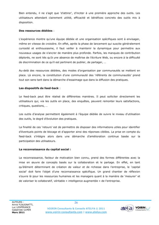 Bien entendu, il ne s’agit que ‘d’attirer’, d’inciter à une première approche des outils. Les
     utilisateurs attendant clairement utilité, efficacité et bénéfices concrets des outils mis à
     disposition.


     Des ressources dédiées :


     L’expérience montre qu’une équipe dédiée et une organisation spécifiques sont à envisager,
     même en vitesse de croisière. En effet, après la phase de lancement qui suscite généralement
     curiosité et enthousiasme, il faut veiller à maintenir la dynamique pour permettre aux
     nouveaux usages de s’ancrer de manière plus profonde. Parfois, les manques de contribution
     déplorés, ne sont liés qu’à une absence de maîtrise de l’écriture Web, ou encore à la difficulté
     de discrimination de ce qu’il est pertinent de publier, de partager, …


     Au-delà des ressources dédiées, des modes d’organisation par communautés se mettent en
     place. Là encore, la constitution d’une communauté des ‘référents de communautés’ prend
     tout son sens tant dans la démarche d’essaimage que dans la diffusion des pratiques.


     Les dispositifs de feed-back :


     Le feed-back peut être réalisé de différentes manières. Il peut solliciter directement les
     utilisateurs qui, via les outils en place, des enquêtes, peuvent remonter leurs satisfactions,
     critiques, questions, …


     Les outils d’analyse permettent également à l’équipe dédiée de suivre le niveau d’utilisation
     des outils, le degré d’évolution des pratiques.


     La finalité de ces ‘retours’ est de permettre de disposer des informations utiles pour identifier
     d’éventuels points de blocage et d’apporter ainsi des réponses ciblées. La prise en compte du
     feed-back      s’intègre    alors dans une démarche d’amélioration        continue basée   sur   la
     participation des utilisateurs.


     La reconnaissance du capital social :


     La reconnaissance, facteur de motivation bien connu, prend des formes différentes avec la
     mise en œuvre de concepts basés sur la collaboration et le partage. En effet, en tant
     qu’élément déterminant de création de valeur et de richesse dans l’entreprise, le ‘capital
     social’ doit faire l’objet d’une reconnaissance spécifique. Un grand chantier de réflexion
     s’ouvre là pour les ressources humaines et les managers quant à la manière de ‘mesurer’ et
     de valoriser le collaboratif, véritable « intelligence augmentée » de l’entreprise.




AUTEURS :                                            26
Annie FLAUGNATTI,
Luc LESPÉRANCE
Galadriele ULMER
                                 VOIRIN Consultants & Conseils ATELYA © 2011
Mars 2011                       www.voirin-consultants.com | www.atelya.com
 