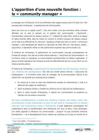 L’apparition d’une nouvelle fonction :
     le « community manager »

     Le passage vers l’Entreprise 2.0 et la prolifération des usages sociaux sont à la base d’un rôle
     nouveau dans l’entreprise : le gestionnaire de communautés.


     Dans son livre sur le capital social11, Tara Hunt relate l’une des premières offres d’emploi
     affichées      sur   le   web   et   portant     sur   la   gestion   des   communautés :   « Recherché :
                                                                 12
     Coordonnateur personnel de réseaux sociaux » . L’objectif de cette offre, écrite à la blague
     en début d’année 2004, était de mettre en lumière le nombre croissant de réseaux sociaux
     sur le web et la difficulté de s’y retrouver ! Quelques années plus tard, le terme « community
     manager » s’est développé par allusion au descriptif de cette offre et il est devenu réalité ;
     aujourd’hui, il représente même un rôle central dans la gestion des communautés 2.0.


     À l’externe de l’entreprise, le gestionnaire de communautés s’occupe principalement de
     l’image de marque. Son rôle est orienté clients externes – c’est-à-dire les consommateurs – à
     mi-chemin entre le marketing, la communication promotionnelle et l’édition webmestre. Il
     assure la saine réputation des marques et évite les débordements de tout ce qui s’écrit sur les
     réseaux grands publics.


     À l’interne de l’entreprise, le gestionnaire de communautés sert de catalyseur informel
     aux relations des collaborateurs. Son rôle est orienté clients internes – c’est-à-dire les
     collaborateurs – à mi-chemin entre celui du manager, de la communication interne et du
     soutien RH. Les activités qu’il accompli sont multiples :


               En amont de la mise en place des plateformes sociales et collaboratives, il aide à la
                définition des règles de modération,

               Selon la politique choisie, il modère les contenus mis en ligne par les collaborateurs,

               Dans le cadre d’outils d’interaction, il répond aux commentaires et questions ou
                redirige vers les acteurs concernés.


     De façon complémentaire, il publie des contenus, impulse des sujets, anime des
     conversations et des événements et joue le lien avec le management en faisant
     remonter des informations utiles à l’entreprise. Il peut également accompagner les
     collaborateurs dans la transformation vers l’Entreprise 2.0. Pour ce faire, il doit développer
     une réelle capacité à influencer les communautés – puisqu’il n’a pas d’autorité reconnue
     formellement – via le développement d’une relation de confiance et la mise en lumière de la


     11
          Hunt, Tara (2009), « The Whuffie factor »
     12
         Traduction libre : « Wanted : Personal social network coordinator »
AUTEURS :                                                  27
Annie FLAUGNATTI,
Luc LESPÉRANCE
Galadriele ULMER
                                 VOIRIN Consultants & Conseils ATELYA © 2011
Mars 2011                      www.voirin-consultants.com | www.atelya.com
 