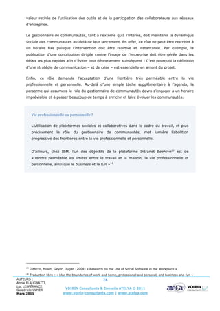valeur retirée de l’utilisation des outils et de la participation des collaborateurs aux réseaux
      d’entreprise.


      Le gestionnaire de communautés, tant à l’externe qu’à l’interne, doit maintenir la dynamique
      sociale des communautés au-delà de leur lancement. En effet, ce rôle ne peut être restreint à
      un horaire fixe puisque l’intervention doit être réactive et instantanée. Par exemple, la
      publication d’une contribution dirigée contre l’image de l’entreprise doit être gérée dans les
      délais les plus rapides afin d’éviter tout débordement subséquent ! C’est pourquoi la définition
      d’une stratégie de communication – et de crise – est essentielle en amont du projet.


      Enfin,     ce   rôle   demande          l’acceptation    d’une    frontière   très   perméable       entre   la     vie
      professionnelle et personnelle. Au-delà d’une simple tâche supplémentaire à l’agenda, la
      personne qui assumera le rôle du gestionnaire de communautés devra s’engager à un horaire
      imprévisible et à passer beaucoup de temps à enrichir et faire évoluer les communautés.



            Vie professionnelle ou personnelle ?


            L’utilisation de plateformes sociales et collaboratives dans le cadre du travail, et plus
            précisément      le   rôle   du     gestionnaire    de     communautés,        met   lumière    l’abolition
            progressive des frontières entre la vie professionnelle et personnelle.


            D’ailleurs, chez IBM, l’un des objectifs de la plateforme Intranet BeeHive13 est de
            « rendre perméable les limites entre le travail et la maison, la vie professionnelle et
            personnelle, ainsi que le business et le fun »14




      13
           DiMicco, Millen, Geyer, Dugan (2008) « Research on the Use of Social Software in the Workplace »
      14
         Traduction libre : « blur the boundaries of work and home, professional and personal, and business and fun »
AUTEURS :                                                  28
Annie FLAUGNATTI,
Luc LESPÉRANCE
Galadriele ULMER
                                  VOIRIN Consultants & Conseils ATELYA © 2011
Mars 2011                       www.voirin-consultants.com | www.atelya.com
 