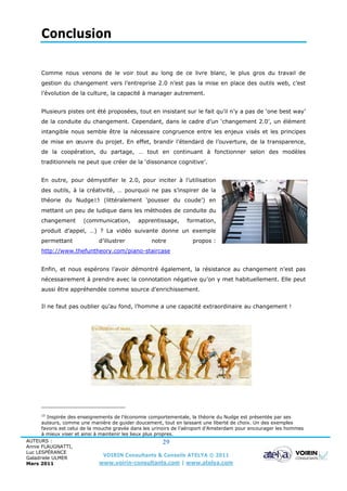 Conclusion

      Comme nous venons de le voir tout au long de ce livre blanc, le plus gros du travail de
      gestion du changement vers l’entreprise 2.0 n’est pas la mise en place des outils web, c’est
      l’évolution de la culture, la capacité à manager autrement.


      Plusieurs pistes ont été proposées, tout en insistant sur le fait qu’il n’y a pas de ‘one best way’
      de la conduite du changement. Cependant, dans le cadre d’un ‘changement 2.0’, un élément
      intangible nous semble être la nécessaire congruence entre les enjeux visés et les principes
      de mise en œuvre du projet. En effet, brandir l’étendard de l’ouverture, de la transparence,
      de la coopération, du partage, … tout en continuant à fonctionner selon des modèles
      traditionnels ne peut que créer de la ‘dissonance cognitive’.


      En outre, pour démystifier le 2.0, pour inciter à l’utilisation
      des outils, à la créativité, … pourquoi ne pas s’inspirer de la
      théorie du Nudge15 (littéralement ‘pousser du coude’) en
      mettant un peu de ludique dans les méthodes de conduite du
      changement       (communication,        apprentissage,      formation,
      produit d’appel, …) ? La vidéo suivante donne un exemple
      permettant             d’illustrer           notre            propos :
      http://www.thefuntheory.com/piano-staircase


      Enfin, et nous espérons l’avoir démontré également, la résistance au changement n’est pas
      nécessairement à prendre avec la connotation négative qu’on y met habituellement. Elle peut
      aussi être appréhendée comme source d’enrichissement.


      Il ne faut pas oublier qu’au fond, l’homme a une capacité extraordinaire au changement !




      15
         Inspirée des enseignements de l’économie comportementale, la théorie du Nudge est présentée par ses
      auteurs, comme une manière de guider doucement, tout en laissant une liberté de choix. Un des exemples
      favoris est celui de la mouche gravée dans les urinoirs de l’aéroport d’Amsterdam pour encourager les hommes
      à mieux viser et ainsi à maintenir les lieux plus propres.
AUTEURS :                                                  29
Annie FLAUGNATTI,
Luc LESPÉRANCE
Galadriele ULMER
                                 VOIRIN Consultants & Conseils ATELYA © 2011
Mars 2011                       www.voirin-consultants.com | www.atelya.com
 