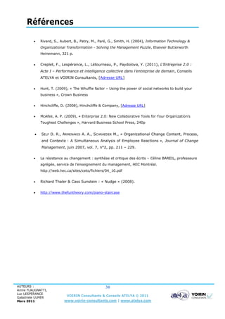 Références

            Rivard, S., Aubert, B., Patry, M., Paré, G., Smith, H. (2004), Information Technology &
             Organizational Transformation - Solving the Management Puzzle, Elsevier Butterworth
             Heinemann, 321 p.


            Creplet, F., Lespérance, L., Létourneau, P., Paydolova, Y. (2011), L’Entreprise 2.0 :
             Acte I – Performance et intelligence collective dans l’entreprise de demain, Conseils
             ATELYA et VOIRIN Consultants, [Adresse URL]


            Hunt, T. (2009), « The Whuffie factor – Using the power of social networks to build your
             business », Crown Business


            Hinchcliffe, D. (2008), Hinchcliffe & Company, [Adresse URL]


            McAfee, A. P. (2009), « Enterprise 2.0: New Collaborative Tools for Your Organization's
             Toughest Challenges », Harvard Business School Press, 240p


            SELF D. R., ARMENAKIS A. A., SCHRAEDER M., « Organizational Change Content, Process,
             and Contexte : A Simultaneous Analysis of Employee Reactions », Journal of Change
             Management, juin 2007, vol. 7, n°2, pp. 211 – 229.


            La résistance au changement : synthèse et critique des écrits – Céline BAREIL, professeure
             agrégée, service de l’enseignement du management, HEC Montréal.
             http://web.hec.ca/sites/ceto/fichiers/04_10.pdf


            Richard Thaler & Cass Sunstein : « Nudge » (2008).


            http://www.thefuntheory.com/piano-staircase




AUTEURS :                                         30
Annie FLAUGNATTI,
Luc LESPÉRANCE
Galadriele ULMER
                            VOIRIN Consultants & Conseils ATELYA © 2011
Mars 2011                 www.voirin-consultants.com | www.atelya.com
 