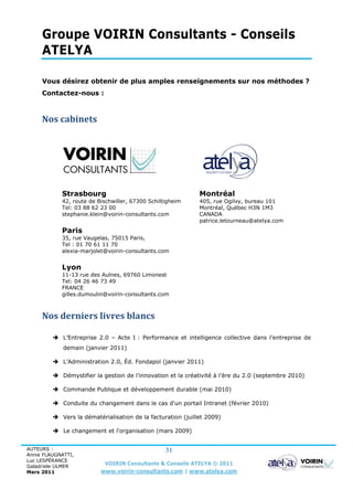 Groupe VOIRIN Consultants - Conseils
     ATELYA

     Vous désirez obtenir de plus amples renseignements sur nos méthodes ?
     Contactez-nous :



     Nos cabinets




            Strasbourg                                       Montréal
            42, route de Bischwiller, 67300 Schiltigheim     405, rue Ogilvy, bureau 101
            Tel: 03 88 62 23 00                              Montréal, Québec H3N 1M3
            stephanie.klein@voirin-consultants.com           CANADA
                                                             patrice.letourneau@atelya.com
            Paris
            35, rue Vaugelas, 75015 Paris,
            Tel : 01 70 61 11 70
            alexia-marjolet@voirin-consultants.com


            Lyon
            11-13 rue des Aulnes, 69760 Limonest
            Tel: 04 26 46 73 49
            FRANCE
            gilles.dumoulin@voirin-consultants.com



     Nos derniers livres blancs

          L’Entreprise 2.0 – Acte I : Performance et intelligence collective dans l’entreprise de
             demain (janvier 2011)

          L’Administration 2.0, Éd. Fondapol (janvier 2011)

          Démystifier la gestion de l’innovation et la créativité à l’ère du 2.0 (septembre 2010)

          Commande Publique et développement durable (mai 2010)

          Conduite du changement dans le cas d'un portail Intranet (février 2010)

          Vers la dématérialisation de la facturation (juillet 2009)

          Le changement et l'organisation (mars 2009)


AUTEURS :                                         31
Annie FLAUGNATTI,
Luc LESPÉRANCE
Galadriele ULMER
                           VOIRIN Consultants & Conseils ATELYA © 2011
Mars 2011                 www.voirin-consultants.com | www.atelya.com
 