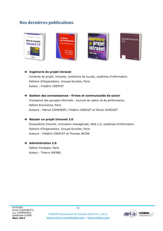 Nos dernières publications




          Ingénierie de projet intranet
             Conduite de projet, Intranet, conditions de succès, systèmes d'information.
             Editions d’Organisation, Groupe Eyrolles, Paris
             Auteur : Frédéric CREPLET


          Gestion des connaissances - firmes et communautés de savoir
             Croissance des groupes informels : sources de valeur et de performance.
             Edition Economica, Paris
             Auteurs : Patrick COHENDET, Frédéric CREPLET et Olivier DUPOUET


          Réussir un projet Intranet 2.0
             Écosystème Intranet, innovation managériale, Web 2.0, systèmes d'information.
             Editions d’Organisation, Groupe Eyrolles, Paris
             Auteurs : Frédéric CREPLET et Thomas JACOB


          Administration 2.0
             Edition Fondapol, Paris
             Auteur : Thierry WEIBEL




AUTEURS :                                        32
Annie FLAUGNATTI,
Luc LESPÉRANCE
Galadriele ULMER
                           VOIRIN Consultants & Conseils ATELYA © 2011
Mars 2011                 www.voirin-consultants.com | www.atelya.com
 