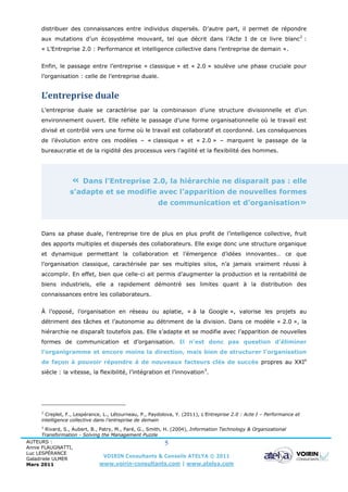 distribuer des connaissances entre individus dispersés. D’autre part, il permet de répondre
      aux mutations d’un écosystème mouvant, tel que décrit dans l’Acte I de ce livre blanc 2 :
      « L’Entreprise 2.0 : Performance et intelligence collective dans l’entreprise de demain ».


      Enfin, le passage entre l’entreprise « classique » et « 2.0 » soulève une phase cruciale pour
      l’organisation : celle de l’entreprise duale.


      L’entreprise duale
      L’entreprise duale se caractérise par la combinaison d’une structure divisionnelle et d’un
      environnement ouvert. Elle reflète le passage d’une forme organisationnelle où le travail est
      divisé et contrôlé vers une forme où le travail est collaboratif et coordonné. Les conséquences
      de l’évolution entre ces modèles – « classique » et « 2.0 » – marquent le passage de la
      bureaucratie et de la rigidité des processus vers l’agilité et la flexibilité des hommes.




                   «   Dans l’Entreprise 2.0, la hiérarchie ne disparait pas : elle
                  s’adapte et se modifie avec l’apparition de nouvelles formes
                                                        de communication et d’organisation»



      Dans sa phase duale, l’entreprise tire de plus en plus profit de l’intelligence collective, fruit
      des apports multiples et dispersés des collaborateurs. Elle exige donc une structure organique
      et dynamique permettant la collaboration et l’émergence d’idées innovantes… ce que
      l’organisation classique, caractérisée par ses multiples silos, n’a jamais vraiment réussi à
      accomplir. En effet, bien que celle-ci ait permis d’augmenter la production et la rentabilité de
      biens industriels, elle a rapidement démontré ses limites quant à la distribution des
      connaissances entre les collaborateurs.


      À l’opposé, l’organisation en réseau ou aplatie, « à la Google », valorise les projets au
      détriment des tâches et l’autonomie au détriment de la division. Dans ce modèle « 2.0 », la
      hiérarchie ne disparaît toutefois pas. Elle s’adapte et se modifie avec l’apparition de nouvelles
      formes de communication et d’organisation. Il n’est donc pas question d’éliminer
      l’organigramme et encore moins la direction, mais bien de structurer l’organisation
      de façon à pouvoir répondre à de nouveaux facteurs clés de succès propres au XXIe
      siècle : la vitesse, la flexibilité, l’intégration et l’innovation 3.




      2
        Creplet, F., Lespérance, L., Létourneau, P., Paydolova, Y. (2011), L’Entreprise 2.0 : Acte I – Performance et
      intelligence collective dans l’entreprise de demain
      3
        Rivard, S., Aubert, B., Patry, M., Paré, G., Smith, H. (2004), Information Technology & Organizational
      Transformation - Solving the Management Puzzle
AUTEURS :                                                    5
Annie FLAUGNATTI,
Luc LESPÉRANCE
Galadriele ULMER
                                  VOIRIN Consultants & Conseils ATELYA © 2011
Mars 2011                       www.voirin-consultants.com | www.atelya.com
 