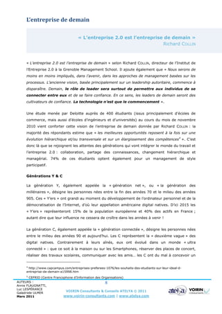 L’entreprise de demain

                                     « L’entreprise 2.0 est l’entreprise de demain »
                                                                        Richard COLLIN



     « L’entreprise 2.0 est l’entreprise de demain » selon Richard COLLIN, directeur de l’Institut de
     l’Entreprise 2.0 à la Grenoble Management School. Il ajoute également que « Nous serons de
     moins en moins impliqués, dans l’avenir, dans les approches de management basées sur les
     processus. L’ancienne vision, basée principalement sur un leadership autoritaire, commence à
     disparaître. Demain, le rôle de leader sera surtout de permettre aux individus de se
     connecter entre eux et de se faire confiance. En ce sens, les leaders de demain seront des
     cultivateurs de confiance. La technologie n’est que le commencement ».


     Une étude menée par Deloitte auprès de 400 étudiants (issus principalement d’écoles de
     commerce, mais aussi d’écoles d’ingénieurs et d’universités) au cours du mois de novembre
     2010 vient conforter cette vision de l’entreprise de demain donnée par Richard COLLIN : la
     majorité des répondants estime que « les meilleures opportunités reposent à la fois sur une
     évolution hiérarchique et/ou transversale et sur un élargissement des compétences 4 ». C’est
     donc là que se rejoignent les attentes des générations qui vont intégrer le monde du travail et
     l’entreprise 2.0 : collaboration, partage des connaissances, changement hiérarchique et
     managérial. 74% de ces étudiants optent également pour un management de style
     participatif.


     Générations Y & C

     La génération Y, également appelée la « génération net », ou « la génération des
     millénaires », désigne les personnes nées entre la fin des années 70 et le milieu des années
     905. Ces « Y’ers » ont grandi au moment du développement de l’ordinateur personnel et de la
     démocratisation de l’Internet, d’où leur appellation américaine digital natives. D’ici 2015 les
     « Y’ers » représenteront 15% de la population européenne et 40% des actifs en France ;
     autant dire que leur influence ne cessera de croître dans les années à venir !


     La génération C, également appelée la « génération connectée », désigne les personnes nées
     entre le milieu des années 90 et aujourd’hui. Les C représentent la « deuxième vague » des
     digital natives. Contrairement à leurs aînés, eux ont évolué dans un monde « ultra
     connecté » : que ce soit à la maison ou sur les Smartphones, réserver des places de concert,
     réaliser des travaux scolaires, communiquer avec les amis… les C ont du mal à concevoir un


     4
      http://www.capcampus.com/entreprises-preferees-1076/les-souhaits-des-etudiants-sur-leur-ideal-d-
     entreprise-de-demain-a15998.htm
     5
        CEFRIO (Centre Francophone d’Information des Organisations)
AUTEURS :                                              8
Annie FLAUGNATTI,
Luc LESPÉRANCE
Galadriele ULMER
                              VOIRIN Consultants & Conseils ATELYA © 2011
Mars 2011                    www.voirin-consultants.com | www.atelya.com
 
