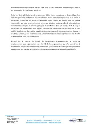 monde sans technologie ! Les Y, de leur côté, sont tout autant friands de technologie, mais ils
     ont un peu plus de recul quant à celle-ci.


     Enfin, ces deux générations ont en communs d’être hyper-connectées et de privilégier leur
     bien-être personnel et familial. Ils s’investissent moins dans l’entreprise que leurs aînés et
     recherchent davantage un équilibre personnel. Ayant grandi et évolué dans un monde
     « connecté » qui s’est progressivement ouvert sur d’autres horizons grâce à Internet et aux
     nouvelles technologies, ils n’envisagent pas de s’enfermer dans un bureau de 9 à 5h ; ils
     recherchent un management plus souple, un mode de communication plus informel et plus
     mobile. Au détriment d’un salaire plus élevé, ces nouvelles générations recherchent d’abord et
     avant tout un statut, une reconnaissance, un sentiment d’actualisation professionnelle et enfin
     la possibilité de saisir des opportunités.


     Arrivant   sur   le   marché   du   travail,   ils   transforment   progressivement   le   mode   de
     fonctionnement des organisations vers le 2.0 Et les organisations qui n’arriveront pas à
     modifier leur processus sur des modes collaboratifs, participatifs et davantage transparents ne
     parviendront pas à attirer et retenir les talents nécessaires pour atteindre leurs objectifs.




AUTEURS :                                             9
Annie FLAUGNATTI,
Luc LESPÉRANCE
Galadriele ULMER
                             VOIRIN Consultants & Conseils ATELYA © 2011
Mars 2011                   www.voirin-consultants.com | www.atelya.com
 