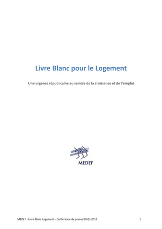  
MEDEF ‐ Livre Blanc Logement ‐ Conférence de presse 09.03.2015                         1 
 
 
 
 
 
 
Livre Blanc pour le Logement 
 
Une urgence républicaine au service de la croissance et de l’emploi 
 
 
 
 
 
 
 
 
   
 
