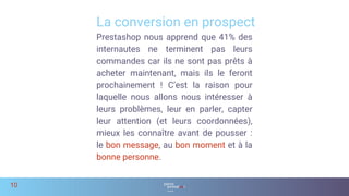 La conversion en prospect
10
Prestashop nous apprend que 41% des
internautes ne terminent pas leurs
commandes car ils ne sont pas prêts à
acheter maintenant, mais ils le feront
prochainement ! C’est la raison pour
laquelle nous allons nous intéresser à
leurs problèmes, leur en parler, capter
leur attention (et leurs coordonnées),
mieux les connaître avant de pousser :
le bon message, au bon moment et à la
bonne personne.
 