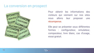 Pour obtenir les informations des
visiteurs qui viennent sur nos sites
nous allons leur proposer une
récompense.
Elle peut se présenter sous différentes
formes : configurateur, simulateur,
comparateur, livre blanc, cas d’usage,
essai gratuit.
La conversion en prospect
11
 