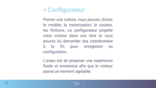Prenez une voiture, vous pouvez choisir
le modèle, la motorisation, la couleur,
les finitions. Le configurateur projette
votre visiteur dans son rêve et vous
pouvez lui demander ses coordonnées
à la fin pour enregistrer sa
configuration.
L’enjeu est de proposer une expérience
fluide et immersive afin que le visiteur
passe un moment agréable.
> Configurateur
12
 