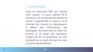 > Livre blanc
15
C’est un document PDF qui informe
votre visiteur, il a pour objectif de le
conduire à un comportement décidé en
amont. Il approfondit un sujet et va en
chercher les tenants et aboutissants.
Il délivre des informations, des
techniques, de savoir-faire et incite vos
lecteurs à se poser des questions.
L’enjeu est de se positionner en tant
qu’expert sur un sujet afin que l'on vous
y associe spontanément.
 
