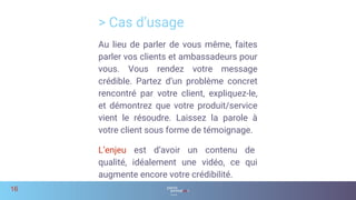 > Cas d’usage
16
Au lieu de parler de vous même, faites
parler vos clients et ambassadeurs pour
vous. Vous rendez votre message
crédible. Partez d’un problème concret
rencontré par votre client, expliquez-le,
et démontrez que votre produit/service
vient le résoudre. Laissez la parole à
votre client sous forme de témoignage.
L’enjeu est d’avoir un contenu de
qualité, idéalement une vidéo, ce qui
augmente encore votre crédibilité.
 