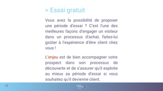 > Essai gratuit
17
Vous avez la possibilité de proposer
une période d’essai ? C’est l’une des
meilleures façons d’engager un visiteur
dans un processus d’achat, faites-lui
goûter à l’expérience d’être client chez
vous !
L’enjeu est de bien accompagner votre
prospect dans son processus de
découverte et de s’assurer qu’il exploite
au mieux sa période d’essai si vous
souhaitez qu’il devienne client.
 