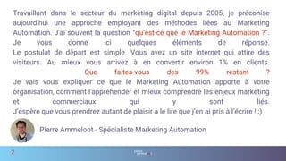 Travaillant dans le secteur du marketing digital depuis 2005, je préconise
aujourd’hui une approche employant des méthodes liées au Marketing
Automation. J'ai souvent la question “qu’est-ce que le Marketing Automation ?”.
Je vous donne ici quelques éléments de réponse.
Le postulat de départ est simple. Vous avez un site internet qui attire des
visiteurs. Au mieux vous arrivez à en convertir environ 1% en clients.
Que faites-vous des 99% restant ?
Je vais vous expliquer ce que le Marketing Automation apporte à votre
organisation, comment l'appréhender et mieux comprendre les enjeux marketing
et commerciaux qui y sont liés.
J’espère que vous prendrez autant de plaisir à le lire que j’en ai pris à l’écrire ! :)
2
Pierre Ammeloot - Spécialiste Marketing Automation
 