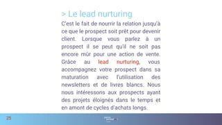 > Le lead nurturing
25
C’est le fait de nourrir la relation jusqu’à
ce que le prospect soit prêt pour devenir
client. Lorsque vous parlez à un
prospect il se peut qu’il ne soit pas
encore mûr pour une action de vente.
Grâce au lead nurturing, vous
accompagnez votre prospect dans sa
maturation avec l’utilisation des
newsletters et de livres blancs. Nous
nous intéressons aux prospects ayant
des projets éloignés dans le temps et
en amont de cycles d’achats longs.
 