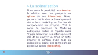 Nous avons la possibilité de scénariser
la relation avec nos prospects au
rythme de ses interactions. Nous
pouvons déclencher automatiquement
des actions marketing en fonction du
comportement du prospect. C’est le
coeur du processus de Marketing
Automation, parfois on l’appelle aussi
“trigger marketing”. Ces actions peuvent
être de lui envoyer un email, un SMS,
d’ajuster le contenu d’une page ou
encore de lui ajouter des points dans un
processus appelé lead scoring.
> La scénarisation
26
 