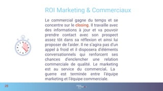 ROI Marketing & Commerciaux
28
Le commercial gagne du temps et se
concentre sur le closing. Il travaille avec
des informations à jour et va pouvoir
prendre contact avec son prospect
assez tôt dans sa réflexion et ainsi lui
proposer de l'aider. Il ne s’agira pas d’un
appel à froid et il disposera d’éléments
conversationnels qui renforcent ses
chances d’enclencher une relation
commerciale de qualité. Le marketing
est au service du commercial. La
guerre est terminée entre l’équipe
marketing et l’équipe commerciale.
 