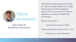 Pierre
Ammeloot
Spécialiste du
Marketing Automation
31
Spécialiste du Marketing Automation,
j’ai créé une équipe dédiée sur le sujet,
déployé plus de 300 campagnes
depuis 2014, et j’ai formé 20 agences
digitales aux enjeux du Marketing
Automation.
Ma bio en 3 points :
Tombé dans le web en 2002
Serial-entrepreneur depuis mes 17 ans
Passions : le web et l’humain
 