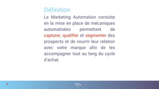 Le Marketing Automation consiste
en la mise en place de mécaniques
automatisées permettant de
capturer, qualifier et segmenter des
prospects et de nourrir leur relation
avec votre marque afin de les
accompagner tout au long du cycle
d’achat.
Définition
4
 
