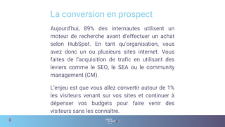 Aujourd’hui, 89% des internautes utilisent un
moteur de recherche avant d’effectuer un achat
selon HubSpot. En tant qu’organisation, vous
avez donc un ou plusieurs sites internet. Vous
faites de l’acquisition de trafic en utilisant des
leviers comme le SEO, le SEA ou le community
management (CM).
L’enjeu est que vous allez convertir autour de 1%
les visiteurs venant sur vos sites et continuer à
dépenser vos budgets pour faire venir des
visiteurs sans les connaître.
La conversion en prospect
6
 