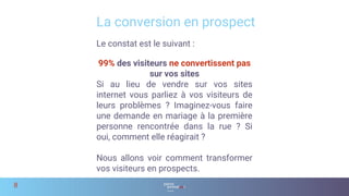 Le constat est le suivant :
99% des visiteurs ne convertissent pas
sur vos sites
Si au lieu de vendre sur vos sites
internet vous parliez à vos visiteurs de
leurs problèmes ? Imaginez-vous faire
une demande en mariage à la première
personne rencontrée dans la rue ? Si
oui, comment elle réagirait ?
Nous allons voir comment transformer
vos visiteurs en prospects.
La conversion en prospect
8
 