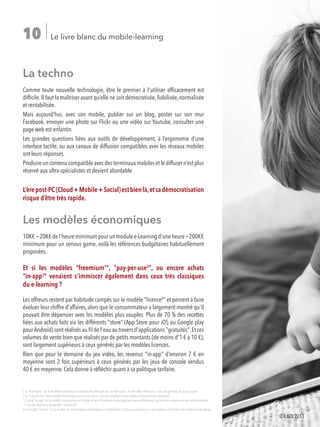 Le livre blanc du mobile-learning10
La techno
Comme toute nouvelle technologie, être le premier à l'utiliser efficacement est
difficile.Il faut la maîtriser avant qu’elle ne soit démocratisée,fiabilisée,normalisée
et rentabilisée.
Mais aujourd’hui, avec son mobile, publier sur un blog, poster sur son mur
Facebook, envoyer une photo sur Flickr ou une vidéo sur Youtube, consulter une
page web est enfantin.
Les grandes questions liées aux outils de développement, à l’ergonomie d’une
interface tactile, ou aux canaux de diffusion compatibles avec les réseaux mobiles
ont leurs réponses.
Produire un contenu compatible avec des terminaux mobiles et le diffuser n’est plus
réservé aux ultra-spécialistes et devient abordable.
L’èrepost-PC(Cloud+Mobile+Social)estbienlà,etsadémocratisation
risque d’être très rapide.
Les modèles économiques
10K€~20K€del'heureminimumpourunmodulee-Learningd'uneheure—200K€
minimum pour un serious game, voilà les références budgétaires habituellement
proposées.
Et si les modèles "freemium1
", "pay-per-use2
", ou encore achats
"in-app3
" venaient s'immiscer également dans ceux très classiques
du e-learning ?
Les offreurs restent par habitude campés sur le modèle "licence4
" et peinent à faire
évoluer leur chiffre d'affaires, alors que le consommateur a largement montré qu'il
pouvait être dépensier avec les modèles plus souples. Plus de 70 % des recettes
liées aux achats faits via les différents "store" (App Store pour iOS ou Google play
pourAndroïd) sont réalisés au fil de l'eau au travers d'applications "gratuites".Et ces
volumes de vente bien que réalisés par de petits montants (de moins d'1 € à 10 €),
sont largement supérieurs à ceux générés par les modèles licences.
Rien que pour le domaine du jeu vidéo, les revenus "in-app" d'environ 7 € en
moyenne sont 2 fois supérieurs à ceux générés par les jeux de console vendus
40 € en moyenne. Cela donne à réfléchir quant à sa politique tarifaire.
1 Le "freemium" est le modèle économique associant une offre gratuite,en libre accès,et une offre«Premium»,haut de gamme,en accès payant
2 Le "pay-per-use" est le modèle économique où la facturation n'est pas forfaitaire,mais établie en fonction de l'utilisation
3L'achat in-app est le modèle économique où l'achat se fait à l'intérieur d'une application pour débloquer l'accès à des contenus où des fonctionnalités.
C'est une extension du modèle Freemium
4 Le modèle licence est le modèle où la facturation est forfaitaire et conditionne l'accès aux ressources ou aux services en fonction du nombre d utilisateurs.
©ILDI2013
 