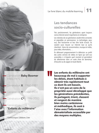 11Le livre blanc du mobile-learning
Les tendances
socio-culturelles
Très prochainement, les générations ayant toujours
connu Internet seront majoritaires en entreprise.
Les individus de ces générations veulent être connectés
et joignables en permanence. La technologie, pour
eux, doit fonctionner et leur être facile d'accès. Ils
veulent aussi trouver sur Internet tout ce qu’ils
cherchent : biens de consommation, musique et vidéo,
jeux vidéo, informations, …
Ils délaissent progressivement la télévision au profit
des autres services de vidéos en ligne qui sont eux
accessibles à n'importe quel moment et permettent
de sélectionner dans un vaste choix de domaines,
d'écourter ou de zapper en toute liberté.
Les enfants du millénaire ont
beaucoup de mal à supporter
les délais, étant habitués à
obtenir très rapidement tout
ce dont ils ont besoin.
Ils n'ont pas un sens de la
propriété aussi développé que
les générations précédentes,
ils partagent, trient, classent
et rangent de manière
bien moins cartésienne
et méthodique, ils sont à
l'aise avec l'information
dématérialisée accessible par
des moyens multiples.
Génération Baby Boomer :
1945-1975
Génération X : 1960-1981
Génération Y : 1980-2000
Génération C* : 1996-2000
Génération
Enfants du millénaire :
2000-aujourd'hui
* Communiquer, Collaborer, Créer
©ILDI2013
 