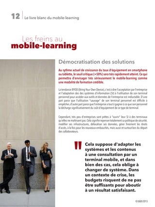 Le livre blanc du mobile-learning12
	 Les freins au
mobile-learning
Démocratisation des solutions
Au rythme actuel de croissance du taux d'équipement en smartphone
ou tablette,le seuil critique (50%) sera très rapidement atteint.Ce qui
permettra d'envisager très sérieusement le mobile-learning comme
une modalité de formation crédible.
La tendance BYOD (Bring Your Own Device), c'est à dire l'acceptation par l'entreprise
et l'adaptation des des systèmes d'information (SI) à l'utilisation de son terminal
personnel pour accéder aux outils et données de l'entreprise est inéluctable. D'une
part parce que l'utilisation sauvage de son terminal personnel est difficile à
empêcher,d'autre part parce que l'entreprise a tout à gagner à ce que son personnel
la décharge significativement du coût d'équipement de ce type de terminal.
Cependant, très peu d'entreprises sont prêtes à ouvrir leur SI à des terminaux
qu'elles ne maîtrisent pas.Cela signifie repenser totalement sa politique de sécurité,
modifier ses infrastructures, délocaliser ses données, gérer finement les droits
d'accès, à la fois pour les nouveaux embauchés, mais aussi et surtout lors du départ
des collaborateurs.
Cela suppose d'adapter les
systèmes et les contenus
à une consultation par un
terminal mobile, et dans
bien des cas, cela oblige à
changer de système. Dans
un contexte de crise, les
budgets risquent de ne pas
être suffisants pour aboutir
à un résultat satisfaisant.
©ILDI2013
 