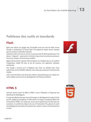 13Le livre blanc du mobile-learning
Faiblesse des outils et standards
Flash
Après avoir atteint son apogée avec l'incroyable succès des sites de vidéo comme
Youtube ou Dailymotion, le format Flash s'est largement imposé comme standard
pour les contenus multimédia interactifs.
Seulement voilà, de version en version, la puissance des PC allant grandissante, il est
devenu mégavore : gourmand en mémoire et gourmand en puissance processeur.
Tout ce qui manque sur les terminaux mobiles.
Apple à été le premier à pointer Flash du doigt en ne l'intégrant pas sur son système
d'exploitation mobile iOS dans le but de conserver une expérience utilisateur
satisfaisante.
Puis Google a annoncé qu'il n'intégrerait plus Flash sur Androïd faute d'une
performance et d'une fiabilité suffisante,mais surtout pour préserver l'autonomie des
mobiles.
Enfin,la mort de Flash sur les terminaux mobiles a été proclamée par son créateur lui-
même.Adobe annonce la fin du développement de Flash pour Androïd.
HTML 5
Annoncé comme l'avenir du Web, le HTML 5 n'est ni l'Eldorado ni l'Esperanto tant
attendu par les développeurs.
Il ne permet effectivement pas encore d'envisager un développement unique à la fois
pour PC, tablette et smartphone. En effet même s'il s'érige en standard du Web riche
et interactif, le HTML 5 ne rivalise pas encore avec la performance de Flash pour les
animations, le contrôle des vidéos et du son et l'interactivité. Plus gênant, les outils
de développement permettant de produire des contenus riches et interactifs peinent
à arriver.
©ILDI2013
 