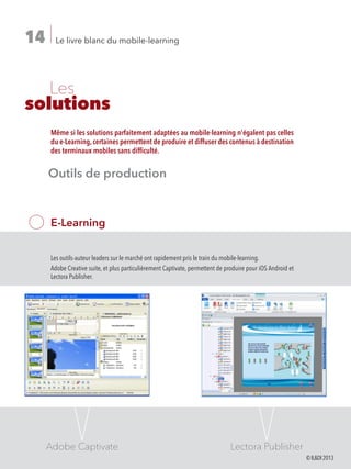 Le livre blanc du mobile-learning14
	Les
solutions
E-Learning
Les outils-auteur leaders sur le marché ont rapidement pris le train du mobile-learning.
Adobe Creative suite, et plus particulièrement Captivate, permettent de produire pour iOS Android et
Lectora Publisher.
Même si les solutions parfaitement adaptées au mobile-learning n'égalent pas celles
du e-Learning,certaines permettent de produire et diffuser des contenus à destination
des terminaux mobiles sans difficulté.
Adobe Captivate Lectora Publisher
Outils de production
©ILDI2013
 