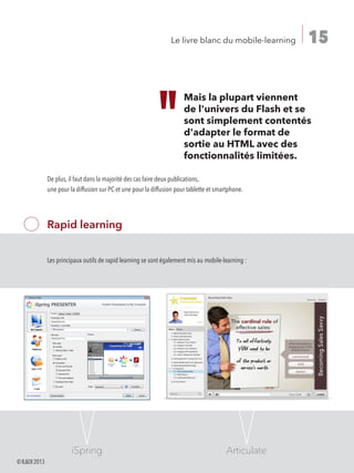 15Le livre blanc du mobile-learning
Rapid learning
Les principaux outils de rapid learning se sont également mis au mobile-learning :
iSpring Articulate
Mais la plupart viennent
de l'univers du Flash et se
sont simplement contentés
d'adapter le format de
sortie au HTML avec des
fonctionnalités limitées.
De plus, il faut dans la majorité des cas faire deux publications,
une pour la diffusion sur PC et une pour la diffusion pour tablette et smartphone.
©ILDI2013
 