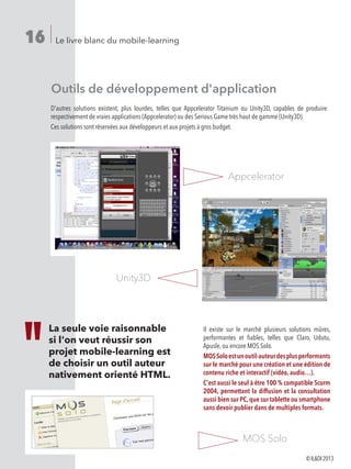 Le livre blanc du mobile-learning16
Appcelerator
Unity3D
Outils de développement d'application
D'autres solutions existent, plus lourdes, telles que Appcelerator Titanium ou Unity3D, capables de produire
respectivement de vraies applications (Appcelerator) ou des Serious Game très haut de gamme (Unity3D).
Ces solutions sont réservées aux développeurs et aux projets à gros budget.
La seule voie raisonnable
si l'on veut réussir son
projet mobile-learning est
de choisir un outil auteur
nativement orienté HTML.
Il existe sur le marché plusieurs solutions mûres,
performantes et fiables, telles que Claro, Udutu,
Apusle, ou encore MOS Solo.
MOSSoloestunoutil-auteurdesplusperformants
sur le marché pour une création et une édition de
contenu riche et interactif (vidéo, audio…).
C'est aussi le seul à être 100 % compatible Scorm
2004, permettant la diffusion et la consultation
aussi bien sur PC,que sur tablette ou smartphone
sans devoir publier dans de multiples formats.
MOS Solo
©ILDI2013
 