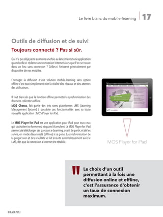 17Le livre blanc du mobile-learning
Outils de diffusion et de suivi
Toujours connecté ? Pas si sûr.
Quin'apasdéjàpestéaumoinsunefoisaulancementd'uneapplication
quand celle-ci réclame une connexion Internet alors que l'on se trouve
dans un lieu sans connexion ? Celles-ci finissent généralement par
disparaître de nos mobiles.
Envisager la diffusion d'une solution mobile-learning sans option
offline c'est tout simplement nier la réalité des réseaux et des attentes
des utilisateurs.
Il faut bien-sûr que la fonction offline permette la synchronisation des
données collectées offline.
MOS Chorus, fait partie des très rares plateformes LMS (Learning
Management System) à posséder ces fonctionnalités avec sa toute
nouvelle application : MOS Player for iPad.
Le MOS Player for iPad est une application pour iPad pour tous ceux
qui souhaitent se former où et quand ils veulent.Le MOS Player for iPad
permet de télécharger ses parcours e-Learning, avant de partir, et de les
suivre, en mode déconnecté (offline) à sa guise. La synchronisation de
la progression et des résultats se fait ensuite automatiquement avec le
LMS, dès que la connexion à Internet est rétablie.
Le choix d'un outil
permettant à la fois une
diffusion online et offline,
c'est l'assurance d'obtenir
un taux de connexion
maximum.
MOS Player for iPad
©ILDI2013
 