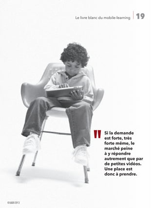 19Le livre blanc du mobile-learning
Si la demande
est forte, très
forte même, le
marché peine
à y répondre
autrement que par
de petites vidéos.
Une place est
donc à prendre.
©ILDI2013
 