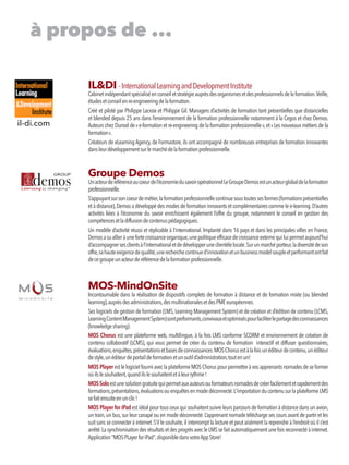 IL&DI -InternationalLearningandDevelopmentInstitute
Cabinetindépendantspécialiséenconseiletstratégieauprèsdesorganismesetdesprofessionnelsdelaformation.Veille,
étudesetconseilenre-engineeringdelaformation.
Créé et piloté par Philippe Lacroix et Philippe Gil. Managers d’activités de formation tant présentielles que distancielles
et blended depuis 25 ans dans l’environnement de la formation professionnelle notamment à la Cegos et chez Demos.
Auteurs chez Dunod de« e-formation et re-engineering de la formation professionnelle »,et« Les nouveaux métiers de la
formation ».
Créateurs de eLearning Agency,de Formastore,ils ont accompagné de nombreuses entreprises de formation innovantes
dansleurdéveloppementsurlemarchédelaformationprofessionnelle.
Groupe Demos
Unacteurderéférenceaucoeurdel’économiedusavoiropérationnelLeGroupeDemosestunacteurglobaldelaformation
professionnelle.
S’appuyantsursoncoeurdemétier,laformationprofessionnellecontinuesoustoutessesformes(formationsprésentielles
et à distance),Demos a développé des modes de formation innovants et complémentaires comme le e-learning.D’autres
activités liées à l’économie du savoir enrichissent également l’offre du groupe, notamment le conseil en gestion des
compétencesetladiffusiondecontenuspédagogiques.
Un modèle d’activité réussi et réplicable à l’international. Implanté dans 16 pays et dans les principales villes en France,
Demosasuallieràunefortecroissanceorganique,unepolitiqueefficacedecroissanceexternequiluipermetaujourd’hui
d’accompagnersesclientsàl’internationaletdedévelopperuneclientèlelocale.Surunmarchéporteur,ladiversitédeson
offre,sahauteexigencedequalité,unerecherchecontinued’innovationetunbusinessmodelsoupleetperformantontfait
decegroupeunacteurderéférencedelaformationprofessionnelle.
MOS-MindOnSite
Incontournable dans la réalisation de dispositifs complets de formation à distance et de formation mixte (ou blended
learning),auprèsdesadministrations,desmultinationalesetdesPMEeuropéennes.
Ses logiciels de gestion de formation (LMS,Learning Management System) et de création et d’édition de contenu (LCMS,
LearningContentManagementSystem)sontperformants,convivauxetoptimiséspourfaciliterlepartagedesconnaissances
(knowledgesharing).
MOS Chorus est une plateforme web, multilingue, à la fois LMS conforme SCORM et environnement de création de
contenu collaboratif (LCMS), qui vous permet de créer du contenu de formation interactif et diffuser questionnaires,
évaluations,enquêtes,présentationsetbasesdeconnaissances.MOSChorusestàlafoisunéditeurdecontenu,unéditeur
destyle,unéditeurdeportaildeformationetunoutild’administration,toutenun!
MOS PlayerestlelogicielfourniaveclaplateformeMOSChoruspourpermettreàvosapprenantsnomadesdeseformer
oùilslesouhaitent,quandilslesouhaitentetàleurrythme!
MOSSoloestunesolutiongratuitequipermetauxauteursouformateursnomadesdecréerfacilementetrapidementdes
formations,présentations,évaluationsouenquêtesenmodedéconnecté.L'importationducontenusurlaplateformeLMS
sefaitensuiteenunclic!
MOS Player for iPadestidéalpourtousceuxquisouhaitentsuivreleursparcoursdeformationàdistancedansunavion,
un train,un bus,sur leur canapé ou en mode déconnecté.L’apprenant nomade télécharge ses cours avant de partir et les
suit sans se connecter à internet.S’il le souhaite,il interrompt la lecture et peut aisément la reprendre à l’endroit où il s’est
arrêté.LasynchronisationdesrésultatsetdesprogrèsavecleLMSsefaitautomatiquementunefoisreconnectéàinternet.
Application"MOSPLayerforiPad",disponibledansvotreAppStore!
à propos de ...
il-di.com
 