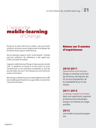 21Le livre blanc du mobile-learning
Orange par la nature même de son activité a, plus que d'autres
entreprises, de bonnes raisons d'expérimenter et de déployer des
formations faisant usage du mobile-learning.
Avec le e-learning, l'usage du push est très fréquent : l'individu
reçoit des notifications, des sollicitations, et des rappels pour
l'inciter à consulter les modules.
L'approche mobile-learning d'Orange est beaucoup plus orientée
pull. La plateforme est ouverte et en libre service, de l'auto-
inscription (avec ou sans autorisation managériale), au choix des
quiz,des vidéos,des cours.C'est l'utilisateur qui vient chercher les
contenus de formation.
MaisOrangeestalléplusloinquelasimpleadaptationdesonLMS
(LearningManagmentSystem)àunusagemobile,enrevisitantles
3 temps de la formation.
Retour sur 3 années
d'expériences
2010-2011
Expérimentations et tests techniques
Orange se concentre sur les tests
des terminaux, des logiciels, des
OS, du taux d'équipement, de
la compatibilité de son SI, des
réseaux.
2011-2012
La pédagogie s'approprie la technologie
Après avoir expérimenté,segmenté
et sélectionné les technologies,
Orange s'est intéressé aux usages
possibles.
2013
une montée en puissance progres-
sive
L'approche
mobile-learning
		d'Orange
©ILDI2013
 