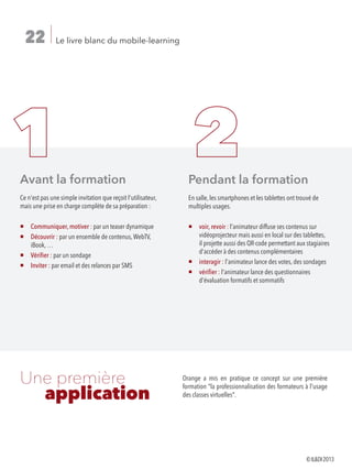 Le livre blanc du mobile-learning22
Orange a mis en pratique ce concept sur une première
formation la professionnalisation des formateurs à l'usage
des classes virtuelles.
Une première
	 application	
	
Avant la formation
Ce n'est pas une simple invitation que reçoit l'utilisateur,
mais une prise en charge complète de sa préparation :
¡ Communiquer, motiver : par un teaser dynamique
¡Découvrir : par un ensemble de contenus,WebTV,
iBook, …
¡ Vérifier : par un sondage
¡ Inviter : par email et des relances par SMS
Pendant la formation
En salle, les smartphones et les tablettes ont trouvé de
multiples usages.
¡voir, revoir : l'animateur diffuse ses contenus sur
vidéoprojecteur mais aussi en local sur des tablettes,
il projette aussi des QR-code permettant aux stagiaires
d'accéder à des contenus complémentaires
¡ interagir : l'animateur lance des votes, des sondages
¡vérifier : l'animateur lance des questionnaires
d'évaluation formatifs et sommatifs
©ILDI2013
 