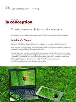 Le livre blanc du mobile-learning26
	 Pour
la conception
Conséquences sur le format des contenus
Au moment de créer ou d'adapter un contenu pour un usage mobile, certains points sont à prendre en compte.
La taille de l'écran
3,5 pouces – 960x640 pixel : à peu près 5 fois moins grand que ce qui nous parait déjà ridicule pour un PC.
Autant dire que le scrolling qui est déjà pénible face à son écran de PC risque rapidement de devenir un enfer si les
contenus ne subissent pas une cure drastique d'amaigrissement.
¡ Lestextesdoiventêtreconcispourpouvoirêtreaffichésengroscaractères afindefaciliterleurlecture.Larédaction
doit être particulièrement percutante et captivante, car en dehors des liseuses aux écrans particulièrement
confortables, si le contenu du module de formation n'est composé que de texte, l'abandon en sera très rapide.
¡ Les images doivent pouvoir être zoomées par un « tap » (l'équivalent du clic avec la souris).
¡ Le défilement doit pouvoir se faire en glissant un doigt sur l'écran.
©ILDI2013
 