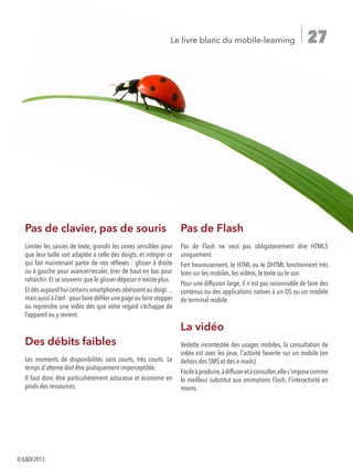 27Le livre blanc du mobile-learning
Pas de clavier, pas de souris
Limiter les saisies de texte, grandir les zones sensibles pour
que leur taille soit adaptée à celle des doigts, et intégrer ce
qui fait maintenant partie de nos réflexes : glisser à droite
ou à gauche pour avancer/reculer, tirer de haut en bas pour
rafraichir. Et se souvenir que le glisser-déposer n'existe plus.
Et dès aujourd’hui certains smartphones obéissent au doigt…
mais aussi à l’œil : pour faire défiler une page ou faire stopper
ou reprendre une vidéo dès que votre regard s’échappe de
l’appareil ou y revient.
Des débits faibles
Les moments de disponibilités sont courts, très courts. Le
temps d'attente doit être pratiquement imperceptible.
Il faut donc être particulièrement astucieux et économe en
poids des ressources.
Pas de Flash
Pas de Flash ne veut pas obligatoirement dire HTML5
uniquement.
Fort heureusement, le HTML ou le DHTML fonctionnent très
bien sur les mobiles, les vidéos, le texte ou le son.
Pour une diffusion large, il n'est pas raisonnable de faire des
contenus ou des applications natives à un OS ou un modèle
de terminal mobile.
La vidéo
Vedette incontestée des usages mobiles, la consultation de
vidéo est avec les jeux, l'activité favorite sur un mobile (en
dehors des SMS et des e-mails).
Facileàproduire,àdiffuseretàconsulter,elles'imposecomme
le meilleur substitut aux animations Flash, l'interactivité en
moins.
©ILDI2013
 