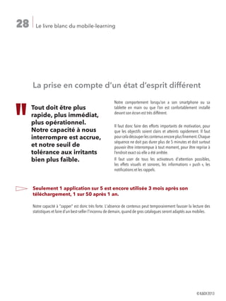 Le livre blanc du mobile-learning28
La prise en compte d’un état d’esprit différent
Notre comportement lorsqu'on a son smartphone ou sa
tablette en main ou que l’on est confortablement installé
devant son écran est très différent.
Il faut donc faire des efforts importants de motivation, pour
que les objectifs soient clairs et atteints rapidement. Il faut
pourceladécouperlescontenusencoreplusfinement.Chaque
séquence ne doit pas durer plus de 5 minutes et doit surtout
pouvoir être interrompue à tout moment, pour être reprise à
l’endroit exact où elle a été arrêtée.
Il faut user de tous les activateurs d'attention possibles,
les effets visuels et sonores, les informations « push », les
notifications et les rappels.
Seulement 1 application sur 5 est encore utilisée 3 mois après son
téléchargement, 1 sur 50 après 1 an.
Notre capacité à zapper est donc très forte. L'absence de contenus peut temporairement fausser la lecture des
statistiques et faire d'un best-seller l'inconnu de demain, quand de gros catalogues seront adaptés aux mobiles.
Tout doit être plus
rapide, plus immédiat,
plus opérationnel.
Notre capacité à nous
interrompre est accrue,
et notre seuil de
tolérance aux irritants
bien plus faible.
©ILDI2013
 