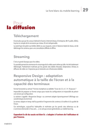 29Le livre blanc du mobile-learning
	 Pour
la diffusion
Téléchargement
Encore plus que par les canaux habituels d'accès à Internet (réseau d'entreprise,Wi-Fi public,ADSL),
la prise en compte de la connexion par réseau 3G est indispensable.
La seule façon de palier aux faibles débits ou aux coupures, voire à l'absence totale de réseau, est de
télécharger les contenus pour une consultation différée et offline.
Streaming
C'est un grand classique pour les vidéos.
Ce procédé permet de commencer le visionnage de la vidéo avant même qu'elle n’ait été totalement
téléchargée. Parfaitement maîtrisée par les grands sites dédiés (Youtube, Dailymotion, Vimeo), la
diffusion de vidéo ne s'improvise pas et nécessite une infrastructure dédiée.
Responsive Design : adaptation
automatique à la taille de l’écran et à la
capacité des terminaux
Format horizontal ou vertical ? Format smartphone ou tablette ? Ecran de 3.5, 4, 7, 9, 10 pouces ?
Impossible de proposer un format unique pour toutes les configurations et impossible de prévoir
une version par configuration.
La solution s'appelle « Responsive Design » ou comment adapter dynamiquement l'affichage aux
caractéristiques du terminal.
Le serveur adapte en temps réel la quantité et l'ergonomie des contenus à la taille et à la qualité de
l'écran.
Ces technologies, aujourd'hui habituelles et maîtrisées par les grands sites éditoriaux ou de
e-commerce (lemonde.fr, fnac.com,…), ne sont pas encore généralisées au mobile-learning.
Cependant la clé du succès est bien là : s'adapter à l'univers de l'utilisateur et
pas l'inverse.
©ILDI2013
 